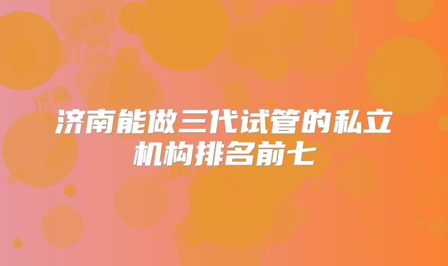 济南能做三代试管的私立机构排名前七
