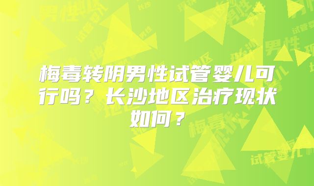梅毒转阴男性试管婴儿可行吗？长沙地区治疗现状如何？