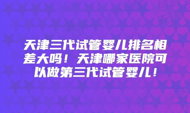 天津三代试管婴儿排名相差大吗！天津哪家医院可以做第三代试管婴儿！
