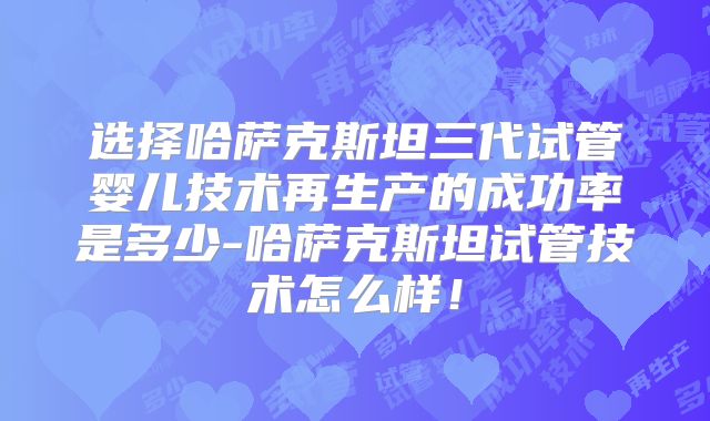选择哈萨克斯坦三代试管婴儿技术再生产的成功率是多少-哈萨克斯坦试管技术怎么样！