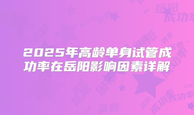 2025年高龄单身试管成功率在岳阳影响因素详解