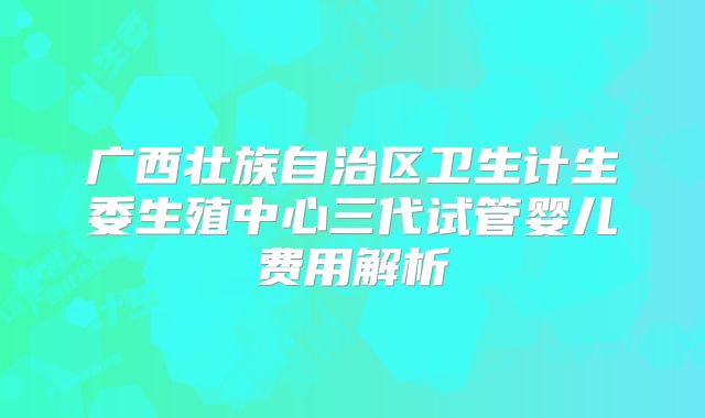广西壮族自治区卫生计生委生殖中心三代试管婴儿费用解析