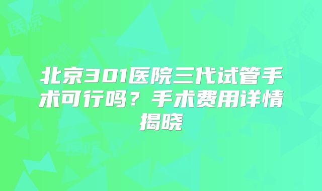 北京301医院三代试管手术可行吗？手术费用详情揭晓