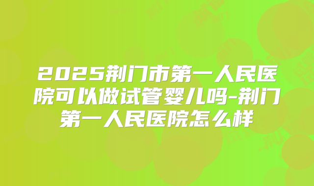2025荆门市第一人民医院可以做试管婴儿吗-荆门第一人民医院怎么样