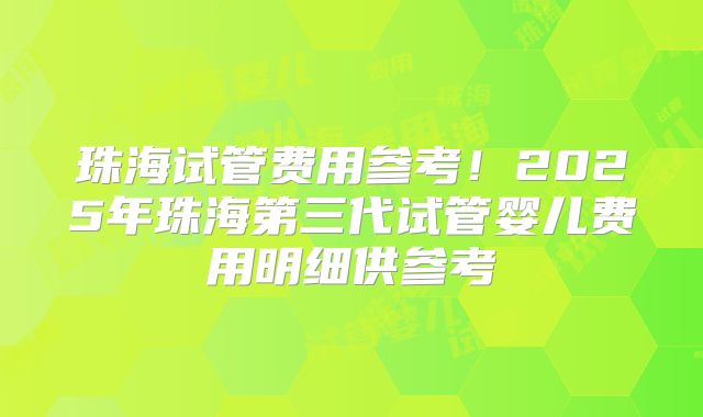 珠海试管费用参考！2025年珠海第三代试管婴儿费用明细供参考