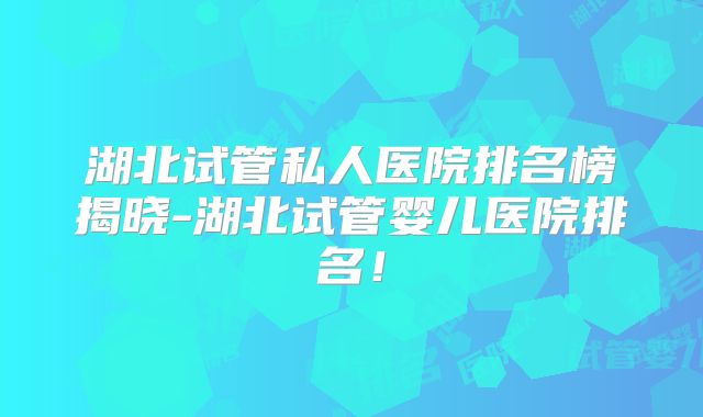 湖北试管私人医院排名榜揭晓-湖北试管婴儿医院排名!