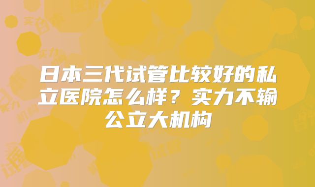 日本三代试管比较好的私立医院怎么样？实力不输公立大机构