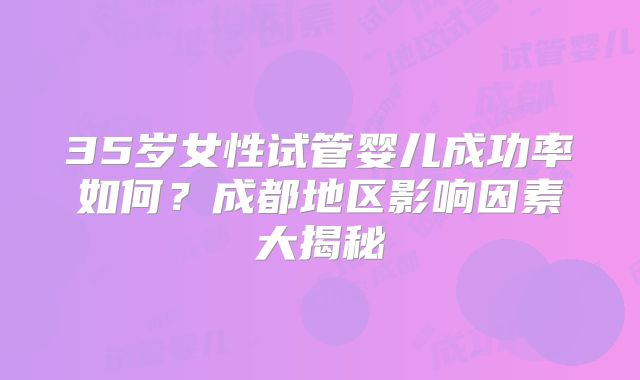 35岁女性试管婴儿成功率如何？成都地区影响因素大揭秘