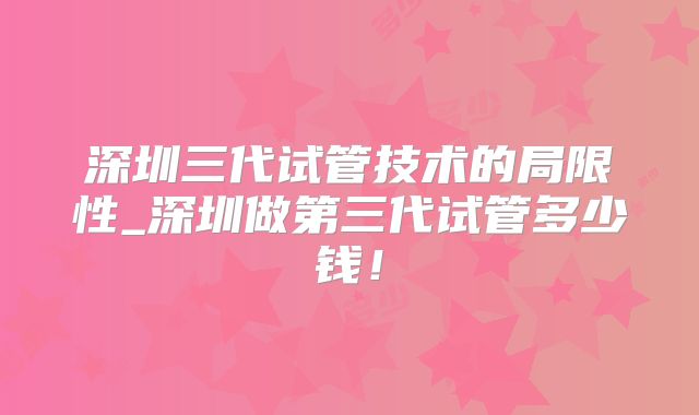 深圳三代试管技术的局限性_深圳做第三代试管多少钱！