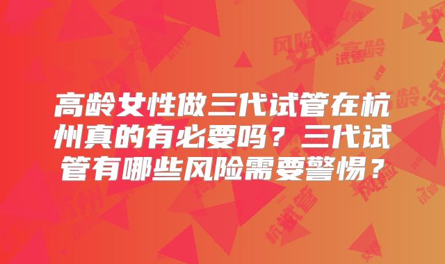 高龄女性做三代试管在杭州真的有必要吗？三代试管有哪些风险需要警惕？