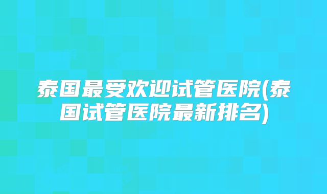 泰国最受欢迎试管医院(泰国试管医院最新排名)