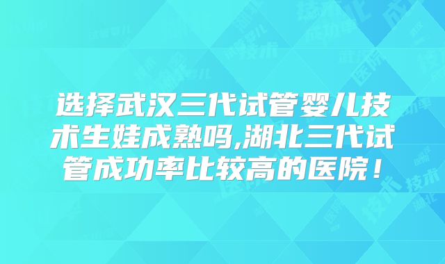 选择武汉三代试管婴儿技术生娃成熟吗,湖北三代试管成功率比较高的医院！