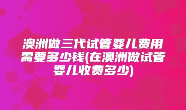 澳洲做三代试管婴儿费用需要多少钱(在澳洲做试管婴儿收费多少)