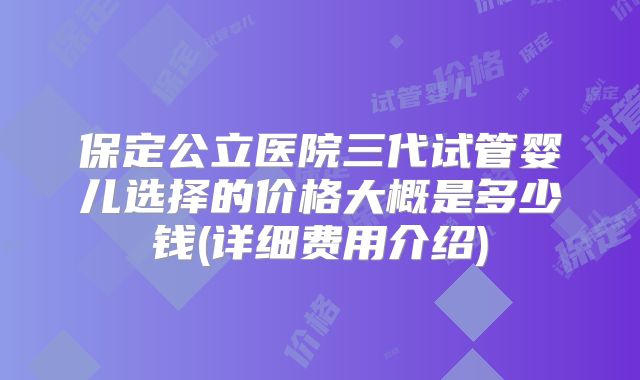 保定公立医院三代试管婴儿选择的价格大概是多少钱(详细费用介绍)