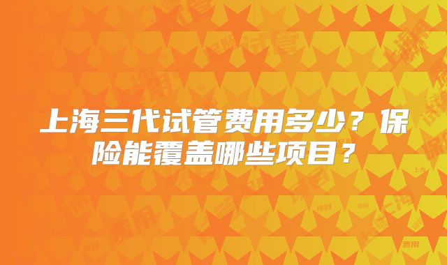 上海三代试管费用多少？保险能覆盖哪些项目？