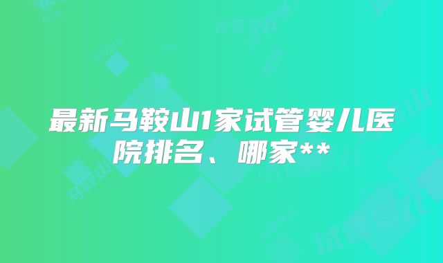 最新马鞍山1家试管婴儿医院排名、哪家**
