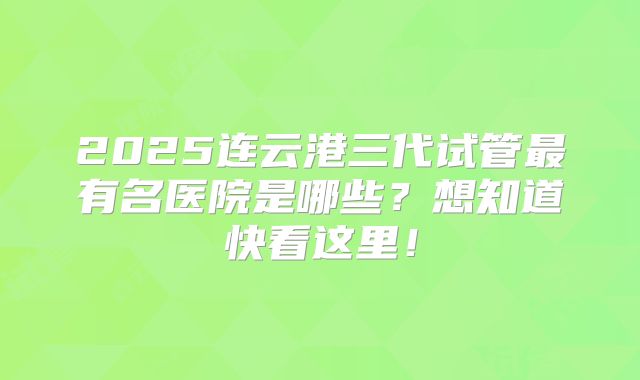 2025连云港三代试管最有名医院是哪些?想知道快看这里!