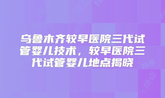 乌鲁木齐较早医院三代试管婴儿技术，较早医院三代试管婴儿地点揭晓