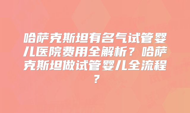 哈萨克斯坦有名气试管婴儿医院费用全解析?哈萨克斯坦做试管婴儿全流程?