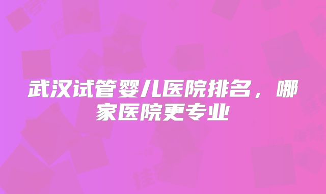 武汉试管婴儿医院排名,哪家医院更专业