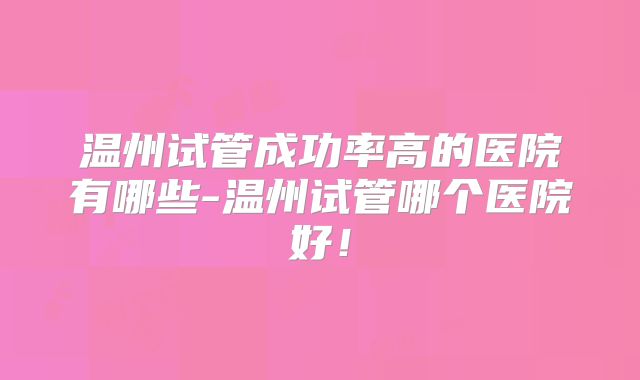温州试管成功率高的医院有哪些-温州试管哪个医院好！