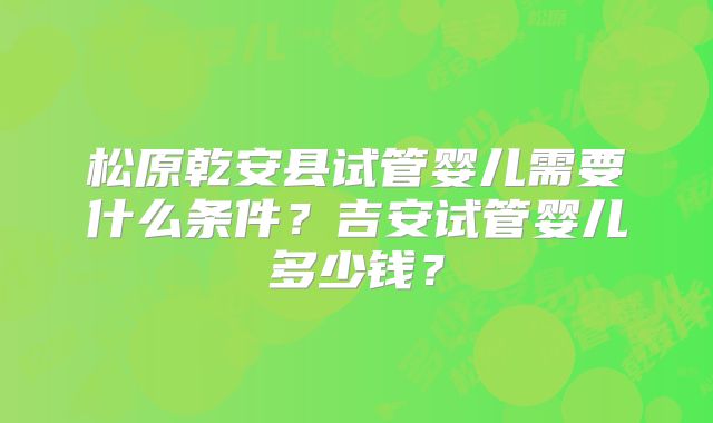 松原乾安县试管婴儿需要什么条件？吉安试管婴儿多少钱？