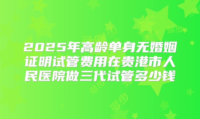 2025年高龄单身无婚姻证明试管费用在贵港市人民医院做三代试管多少钱