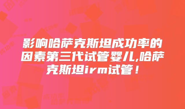 影响哈萨克斯坦成功率的因素第三代试管婴儿,哈萨克斯坦irm试管！