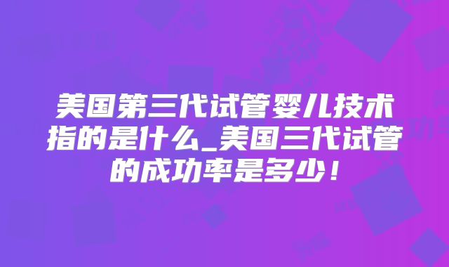 美国第三代试管婴儿技术指的是什么_美国三代试管的成功率是多少！