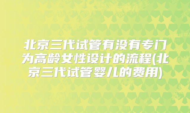 北京三代试管有没有专门为高龄女性设计的流程(北京三代试管婴儿的费用)