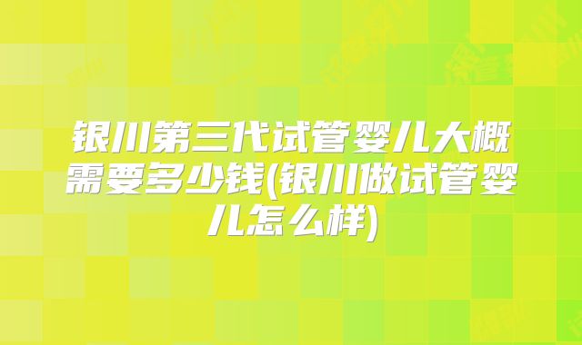 银川第三代试管婴儿大概需要多少钱(银川做试管婴儿怎么样)