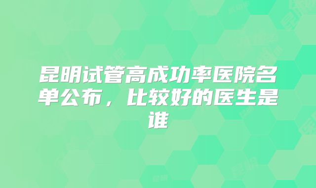 昆明试管高成功率医院名单公布，比较好的医生是谁