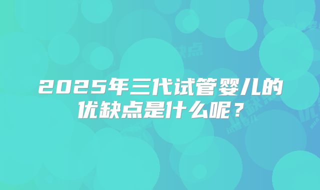 2025年三代试管婴儿的优缺点是什么呢？