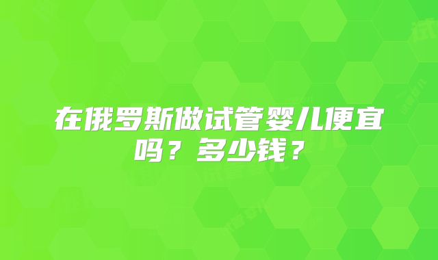 在俄罗斯做试管婴儿便宜吗?多少钱?