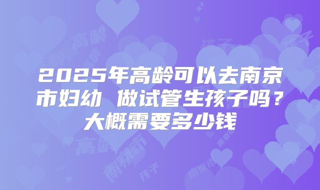 2025年高龄可以去南京市妇幼 做试管生孩子吗?大概需要多少钱