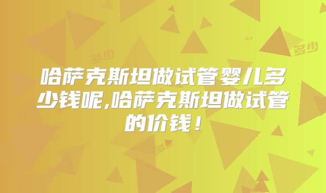 哈萨克斯坦做试管婴儿多少钱呢,哈萨克斯坦做试管的价钱！