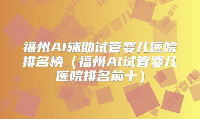 福州AI辅助试管婴儿医院排名榜（福州AI试管婴儿医院排名前十）