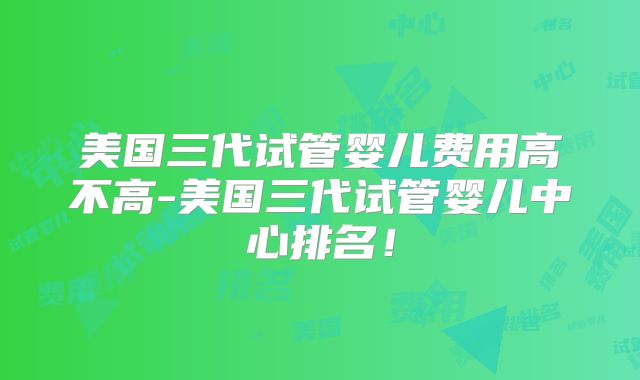 美国三代试管婴儿费用高不高-美国三代试管婴儿中心排名！