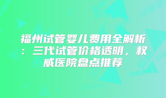 福州试管婴儿费用全解析：三代试管价格透明，权威医院盘点推荐