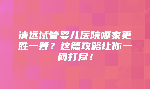 清远试管婴儿医院哪家更胜一筹？这篇攻略让你一网打尽！