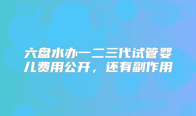 六盘水办一二三代试管婴儿费用公开，还有副作用
