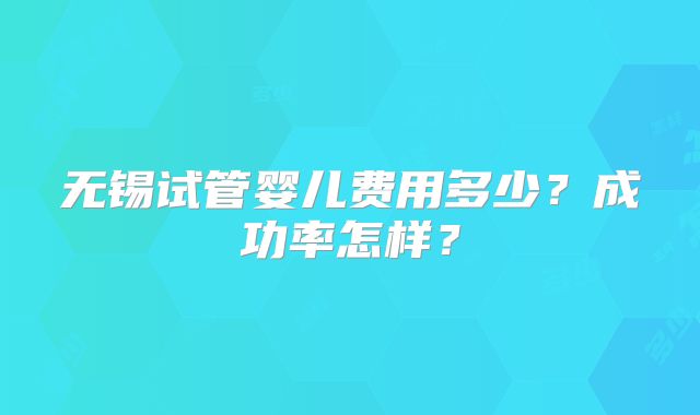 无锡试管婴儿费用多少？成功率怎样？
