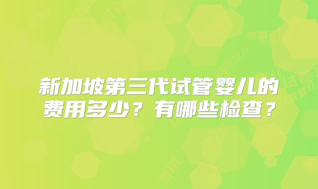 新加坡第三代试管婴儿的费用多少?有哪些检查?