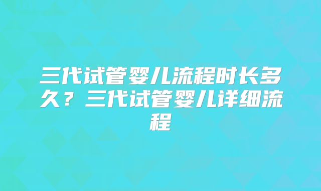 三代试管婴儿流程时长多久？三代试管婴儿详细流程
