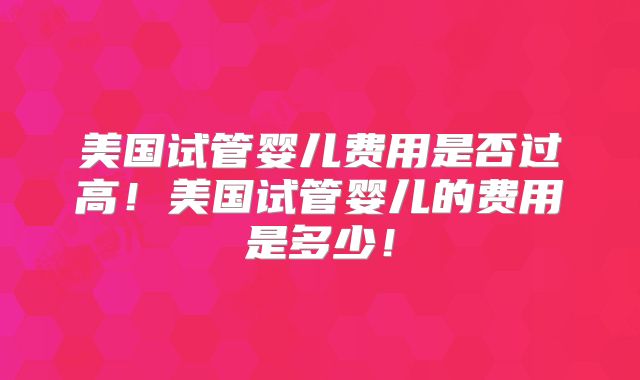 美国试管婴儿费用是否过高！美国试管婴儿的费用是多少！