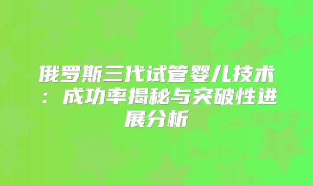 俄罗斯三代试管婴儿技术：成功率揭秘与突破性进展分析