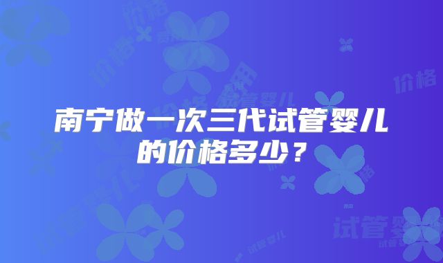 南宁做一次三代试管婴儿的价格多少？