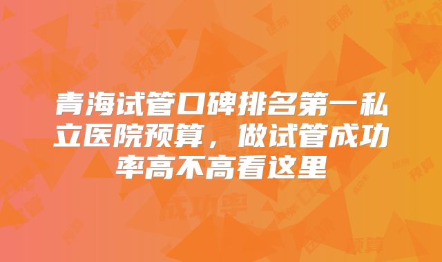 青海试管口碑排名第一私立医院预算，做试管成功率高不高看这里