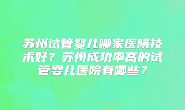 苏州试管婴儿哪家医院技术好？苏州成功率高的试管婴儿医院有哪些？