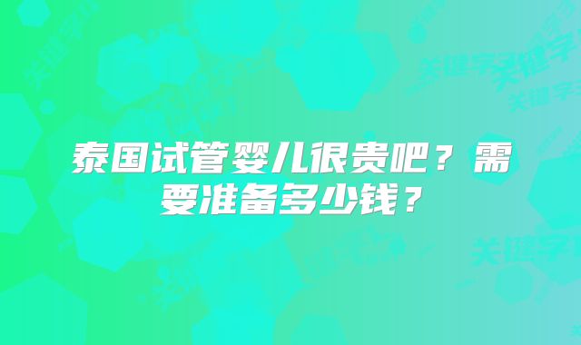 泰国试管婴儿很贵吧？需要准备多少钱？